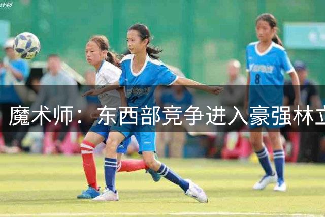 魔术师：东西部竞争进入豪强林立白热化阶段 东部阵容无比豪华